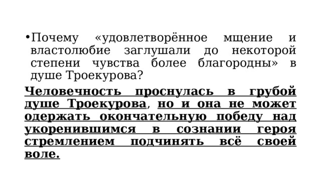 Почему «удовлетворённое мщение и властолюбие заглушали до некоторой степени чувства более благородны» в душе Троекурова? Человечность проснулась в грубой душе Троекурова , но и она не может одержать окончательную победу над укоренившимся в сознании героя стремлением подчинять всё своей воле. 