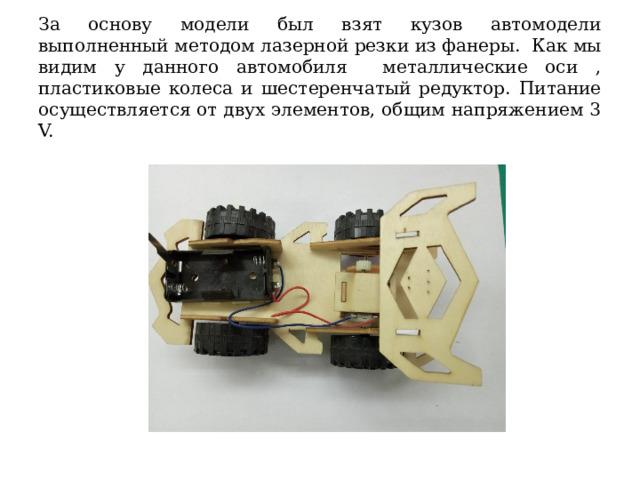  За основу модели был взят кузов автомодели выполненный методом лазерной резки из фанеры. Как мы видим у данного автомобиля металлические оси , пластиковые колеса и шестеренчатый редуктор. Питание осуществляется от двух элементов, общим напряжением 3 V.     