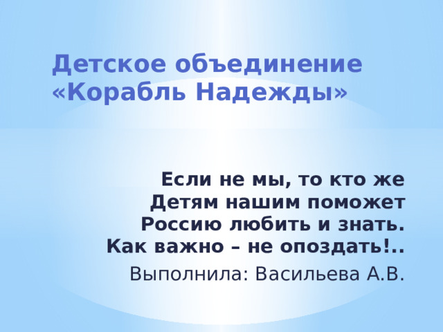Детское объединение  «Корабль Надежды»   Если не мы, то кто же  Детям нашим поможет  Россию любить и знать.  Как важно – не опоздать!.. Выполнила: Васильева А.В. 