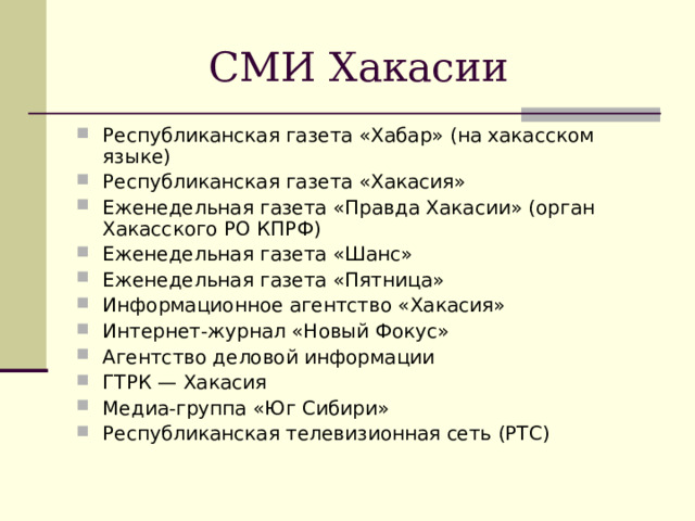 СМИ Хакасии Республиканская газета «Хабар» (на хакасском языке) Республиканская газета «Хакасия» Еженедельная газета «Правда Хакасии» (орган Хакасского РО КПРФ) Еженедельная газета «Шанс» Еженедельная газета «Пятница» Информационное агентство «Хакасия» Интернет-журнал «Новый Фокус» Агентство деловой информации ГТРК — Хакасия Медиа-группа «Юг Сибири» Республиканская телевизионная сеть (РТС) 