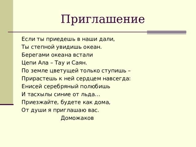 Приглашение Если ты приедешь в наши дали, Ты степной увидишь океан. Берегами океана встали Цепи Ала – Тау и Саян. По земле цветущей только ступишь – Прирастешь к ней сердцем навсегда: Енисей серебряный полюбишь И тасхылы синие от льда… Приезжайте, будете как дома, От души я приглашаю вас.    Доможаков 
