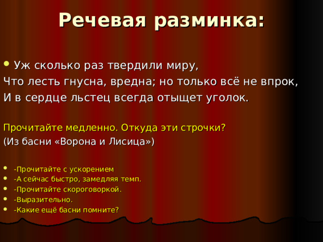 Речевая разминка:   Уж сколько раз твердили миру, Что лесть гнусна, вредна; но только всё не впрок, И в сердце льстец всегда отыщет уголок. Прочитайте медленно. Откуда эти строчки? (Из басни «Ворона и Лисица») -Прочитайте с ускорением -А сейчас быстро, замедляя темп. -Прочитайте скороговоркой. -Выразительно. -Какие ещё басни помните? 