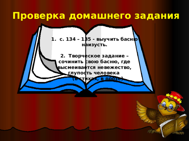Проверка домашнего задания 1. с. 134 – 135 - выучить басню наизусть.  2. Творческое задание – сочинить свою басню, где высмеивается невежество, глупость человека  (в стихах, в прозе) 