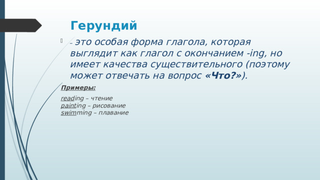 Герундий   – это особая форма глагола, которая выглядит как глагол с окончанием -ing, но имеет качества существительного (поэтому может отвечать на вопрос  «Что?» ).  Примеры: read ing – чтение  paint ing – рисование  swim ming – плавание 