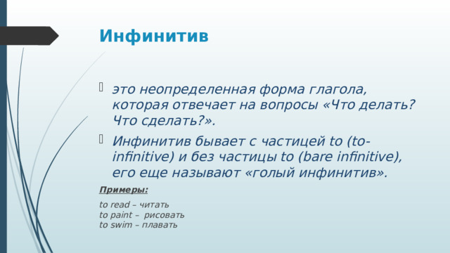 Инфинитив   это неопределенная форма глагола, которая отвечает на вопросы «Что делать? Что сделать?». Инфинитив бывает с частицей to (to-infinitive) и без частицы to (bare infinitive), его еще называют «голый инфинитив». Примеры: to read – читать  to paint –  рисовать  to swim – плавать 