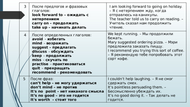 3 4 После предлогов и фразовых глаголов:  look forward to – ожидать с нетерпением  carry on – продолжать  take up – начинать делать 5 I am looking forward to going on holiday. – Я с нетерпением жду, когда отправлюсь на каникулы.  The teacher told us to carry on reading. – Учитель сказал нам продолжить чтение. После определенных глаголов:  avoid  –  избегать  mind  –  возражать  suggest – предлагать  discuss  –  обсуждать  keep  –  продолжать  miss  –  скучать по  practise  –  практиковаться  quit  –  прекращать  recommend  –  рекомендовать We kept running. – Мы продолжили бежать.  Mary suggested ordering pizza. – Мэри предложила заказать пиццу.  I recommend you trying this sort of coffee. – Я рекомендую тебе попробовать этот сорт кофе. После фраз:  can’t help – не могу удержаться  don’t mind – не против  It's no  point – нет никакого смысла  It’s no good – это не годится  It's worth  – стоит того I couldn’t help laughing. – Я не смог сдержать смех.  It’s pointless persuading them. – Бессмысленно убеждать их.  It’s no good doing it. – Так делать не годится. 