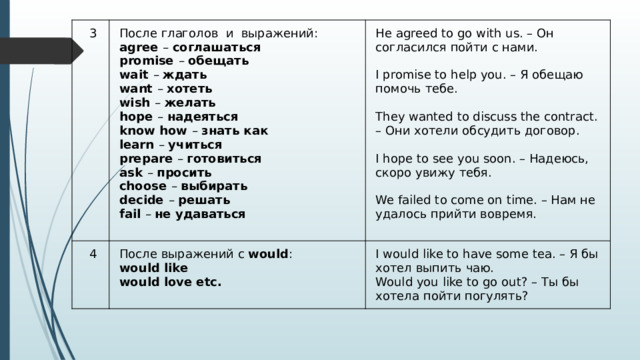 3 После глаголов  и  выражений:  agree  –  соглашаться  promise  –  обещать  wait  –  ждать  want  –  хотеть  wish  –  желать  hope  –  надеяться  know how  –  знать как  learn  –  учиться  prepare  –  готовиться  ask  –  просить  choose  –  выбирать  decide  –  решать  fail  –  не удаваться   4 He agreed to go with us. – Он согласился пойти с нами. После выражений c  would :  would like  would love etc.  I promise to help you. – Я обещаю помочь тебе. I would like to have some tea. – Я бы хотел выпить чаю.  Would you like to go out? – Ты бы хотела пойти погулять?  They wanted to discuss the contract. – Они хотели обсудить договор.  I hope to see you soon. – Надеюсь, скоро увижу тебя.  We failed to come on time. – Нам не удалось прийти вовремя. 