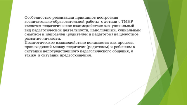 Особенностью реализации принципов построения воспитательно-образовательной работы с детьми с ТМНР является педагогическое взаимодействие как уникальный вид педагогической деятельности, наполненный, социальным смыслом и направлен (родителем и педагогом) на целостное развитие личности.  Педагогическое взаимодействие понимается как процесс, происходящий между педагогом (родителем) и ребенком в ситуации непосредственного педагогического общения, а также в ситуации предвосхищения.   