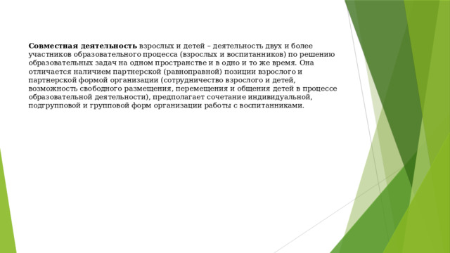   Совместная деятельность  взрослых и детей – деятельность двух и более участников образовательного процесса (взрослых и воспитанников) по решению образовательных задач на одном пространстве и в одно и то же время. Она отличается наличием партнерской (равноправной) позиции взрослого и партнерской формой организации (сотрудничество взрослого и детей, возможность свободного размещения, перемещения и общения детей в процессе образовательной деятельности), предполагает сочетание индивидуальной, подгрупповой и групповой форм организации работы с воспитанниками.   