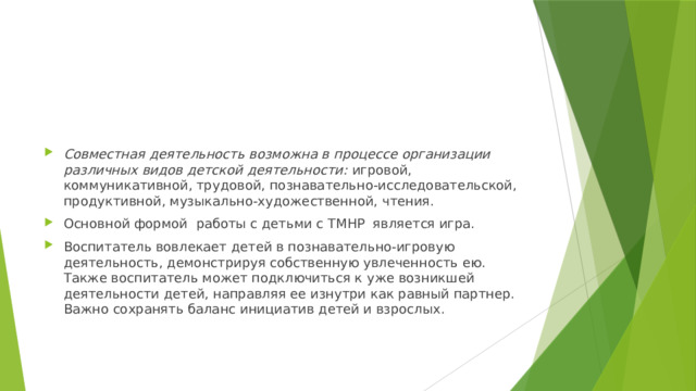 Совместная деятельность возможна в процессе организации различных видов детской деятельности:  игровой, коммуникативной, трудовой, познавательно-исследовательской, продуктивной, музыкально-художественной, чтения. Основной формой  работы с детьми с ТМНР является игра. Воспитатель вовлекает детей в познавательно-игровую деятельность, демонстрируя собственную увлеченность ею. Также воспитатель может подключиться к уже возникшей деятельности детей, направляя ее изнутри как равный партнер. Важно сохранять баланс инициатив детей и взрослых. 