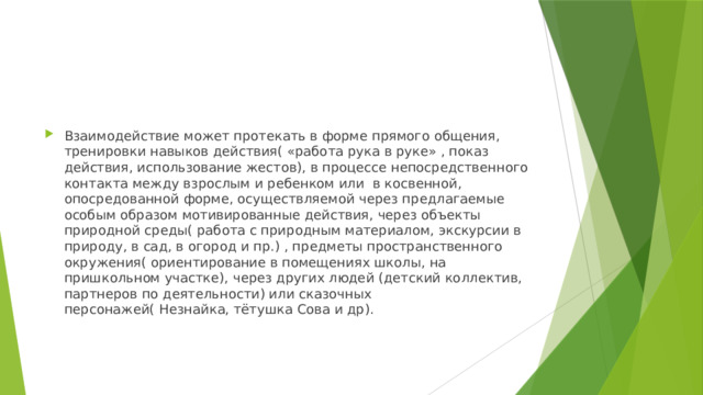 Взаимодействие может протекать в форме прямого общения, тренировки навыков действия( «работа рука в руке» , показ действия, использование жестов), в процессе непосредственного контакта между взрослым и ребенком или в косвенной, опосредованной форме, осуществляемой через предлагаемые особым образом мотивированные действия, через объекты природной среды( работа с природным материалом, экскурсии в природу, в сад, в огород и пр.) , предметы пространственного окружения( ориентирование в помещениях школы, на пришкольном участке), через других людей (детский коллектив, партнеров по деятельности) или сказочных персонажей( Незнайка, тётушка Сова и др). 