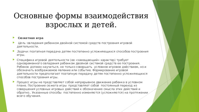 Основные формы взаимодействия взрослых и детей.  Сюжетная игра  Цель: овладения ребенком двойной системой средств построения игровой деятельности. Задачи: поэтапная передача детям постепенно усложняющихся способов построения игры. Специфика игровой деятельности (ее «замещающий» характер) требует одновременного овладения ребенком двойной системой средств ее построения. Ребенок должен научиться, не только совершать условное игровое действием, но и обозначать воображаемое явление или событие. Формирование игровой деятельности предполагает поэтапную передачу детям постепенно усложняющихся способов построения игры. Процесс игры не представляет собой непрерывное движение ребенка в условном плане. Построение сюжета игры представляет собой постоянный переход из совершения условных игровых действий к обозначению смысла этих действий и обратно.. Указанные способы постепенно изменяются (усложняются) на протяжении всего обучения. 