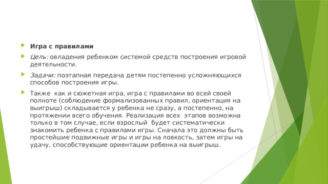 Игра с правилами Цель: овладения ребенком системой средств построения игровой деятельности. Задачи: поэтапная передача детям постепенно усложняющихся способов построения игры. Также как и сюжетная игра, игра с правилами во всей своей полноте (соблюдение формализованных правил, ориентация на выигрыш) складывается у ребенка не сразу, а постепенно, на протяжении всего обучения. Реализация всех этапов возможна только в том случае, если взрослый будет систематически знакомить ребенка с правилами игры. Сначала это должны быть простейшие подвижные игры и игры на ловкость, затем игры на удачу, способствующие ориентации ребенка на выигрыш. 