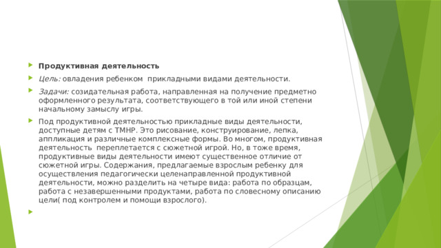 Продуктивная деятельность Цель: овладения ребенком прикладными видами деятельности. Задачи: созидательная работа, направленная на получение предметно оформленного результата, соответствующего в той или иной степени начальному замыслу игры. Под продуктивной деятельностью прикладные виды деятельности, доступные детям с ТМНР. Это рисование, конструирование, лепка, аппликация и различные комплексные формы. Во многом, продуктивная деятельность переплетается с сюжетной игрой. Но, в тоже время, продуктивные виды деятельности имеют существенное отличие от сюжетной игры. Содержания, предлагаемые взрослым ребенку для осуществления педагогически целенаправленной продуктивной деятельности, можно разделить на четыре вида: работа по образцам, работа с незавершенными продуктами, работа по словесному описанию цели( под контролем и помощи взрослого).   
