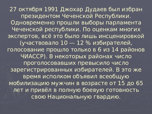 27 октября 1991 Джохар Дудаев был избран президентом Чеченской Республики.  Одновременно прошли выборы парламента Чеченской республики. По оценкам многих экспертов, всё это было лишь инсценировкой (участвовало 10 — 12 % избирателей, голосование прошло только в 6 из 14 районов ЧИАССР). В некоторых районах число проголосовавших превысило число зарегистрированных избирателей. В это же время исполком объявил всеобщую мобилизацию мужчин в возрасте от 15 до 65 лет и привёл в полную боевую готовность свою Национальную гвардию.  