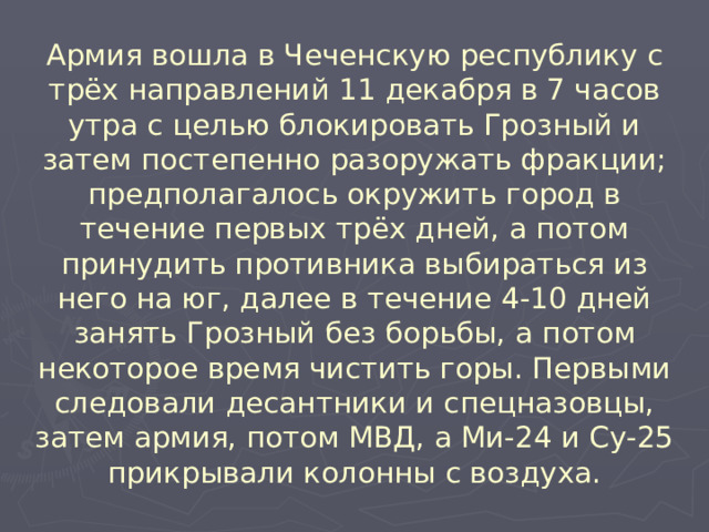 Армия вошла в Чеченскую республику с трёх направлений 11 декабря в 7 часов утра с целью блокировать Грозный и затем постепенно разоружать фракции; предполагалось окружить город в течение первых трёх дней, а потом принудить противника выбираться из него на юг, далее в течение 4-10 дней занять Грозный без борьбы, а потом некоторое время чистить горы. Первыми следовали десантники и спецназовцы, затем армия, потом МВД, а Ми-24 и Су-25 прикрывали колонны с воздуха.  