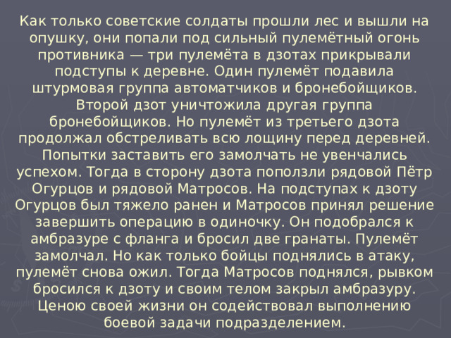 Как только советские солдаты прошли лес и вышли на опушку, они попали под сильный пулемётный огонь противника — три пулемёта в дзотах прикрывали подступы к деревне. Один пулемёт подавила штурмовая группа автоматчиков и бронебойщиков. Второй дзот уничтожила другая группа бронебойщиков. Но пулемёт из третьего дзота продолжал обстреливать всю лощину перед деревней. Попытки заставить его замолчать не увенчались успехом. Тогда в сторону дзота поползли рядовой Пётр Огурцов и рядовой Матросов. На подступах к дзоту Огурцов был тяжело ранен и Матросов принял решение завершить операцию в одиночку. Он подобрался к амбразуре с фланга и бросил две гранаты. Пулемёт замолчал. Но как только бойцы поднялись в атаку, пулемёт снова ожил. Тогда Матросов поднялся, рывком бросился к дзоту и своим телом закрыл амбразуру. Ценою своей жизни он содействовал выполнению боевой задачи подразделением.  