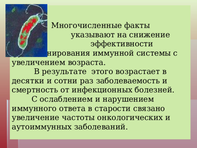     Многочисленные факты     указывают на снижение     эффективности функционирования иммунной системы с увеличением возраста.   В результате этого возрастает в десятки и сотни раз заболеваемость и смертность от инфекционных болезней.   С ослаблением и нарушением иммунного ответа в старости связано увеличение частоты онкологических и аутоиммунных заболеваний.   