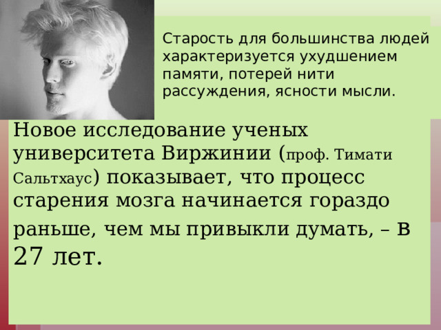          Новое исследование ученых университета Виржинии ( проф. Тимати Сальтхаус ) показывает, что процесс старения мозга начинается гораздо раньше, чем мы привыкли думать, – в 27 лет.     Старость для большинства людей характеризуется ухудшением памяти, потерей нити рассуждения, ясности мысли.    