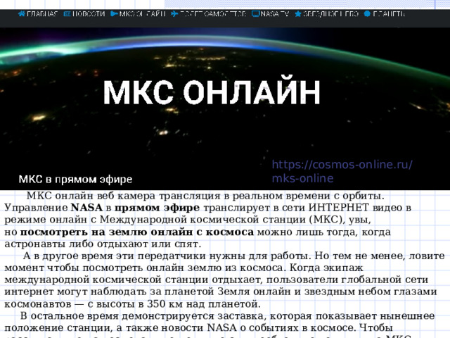 https://cosmos-online.ru/mks-online  МКС онлайн веб камера трансляция в реальном времени с орбиты. Управление  NASA  в  прямом эфире  транслирует в сети ИНТЕРНЕТ видео в режиме онлайн с Международной космической станции (МКС), увы, но  посмотреть на землю онлайн с космоса  можно лишь тогда, когда астронавты либо отдыхают или спят.  А в другое время эти передатчики нужны для работы. Но тем не менее, ловите момент чтобы посмотреть онлайн землю из космоса. Когда экипаж международной космической станции отдыхает, пользователи глобальной сети интернет могут наблюдать за планетой Земля онлайн и звездным небом глазами космонавтов — с высоты в 350 км над планетой.  В остальное время демонстрируется заставка, которая показывает нынешнее положение станции, а также новости NASA о событиях в космосе. Чтобы рассчитать, когда космонавты отходят ко сну, необходимо помнить: на МКС используется универсальное координированное время (UTC), которое зимой отстает от московского времени на три часа, а летом — на четыре. 