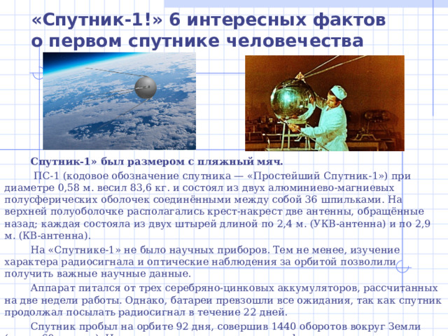 «Спутник-1!» 6 интересных фактов о первом спутнике человечества Спутник-1» был размером с пляжный мяч.  ПС-1 (кодовое обозначение спутника — «Простейший Спутник-1») при диаметре 0,58 м. весил 83,6 кг. и состоял из двух алюминиево-магниевых полусферических оболочек соединёнными между собой 36 шпильками. На верхней полуоболочке располагались крест-накрест две антенны, обращённые назад; каждая состояла из двух штырей длиной по 2,4 м. (УКВ-антенна) и по 2,9 м. (КВ-антенна). На «Спутнике-1» не было научных приборов. Тем не менее, изучение характера радиосигнала и оптические наблюдения за орбитой позволили получить важные научные данные.  Аппарат питался от трех серебряно-цинковых аккумуляторов, рассчитанных на две недели работы. Однако, батареи превзошли все ожидания, так как спутник продолжал посылать радиосигнал в течение 22 дней. Спутник пробыл на орбите 92 дня, совершив 1440 оборотов вокруг Земли (около 60 млн км). Из-за трения о верхние слои атмосферы сателлит потерял скорость, вошёл в плотные слои атмосферы и сгорел 4 января 1958 года. 