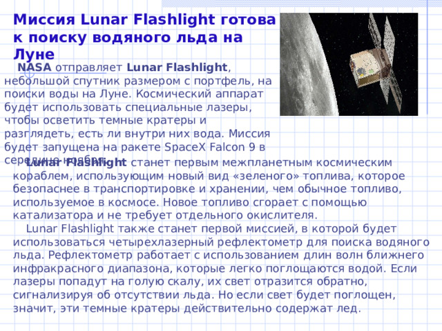 Миссия Lunar Flashlight готова к поиску водяного льда на Луне NASA отправляет Lunar Flashlight , небольшой спутник размером с портфель, на поиски воды на Луне. Космический аппарат будет использовать специальные лазеры, чтобы осветить темные кратеры и разглядеть, есть ли внутри них вода. Миссия будет запущена на ракете SpaceX Falcon 9 в середине ноября. Lunar Flashlight станет первым межпланетным космическим кораблем, использующим новый вид «зеленого» топлива, которое безопаснее в транспортировке и хранении, чем обычное топливо, используемое в космосе. Новое топливо сгорает с помощью катализатора и не требует отдельного окислителя. Lunar Flashlight также станет первой миссией, в которой будет использоваться четырехлазерный рефлектометр для поиска водяного льда. Рефлектометр работает с использованием длин волн ближнего инфракрасного диапазона, которые легко поглощаются водой. Если лазеры попадут на голую скалу, их свет отразится обратно, сигнализируя об отсутствии льда. Но если свет будет поглощен, значит, эти темные кратеры действительно содержат лед.   