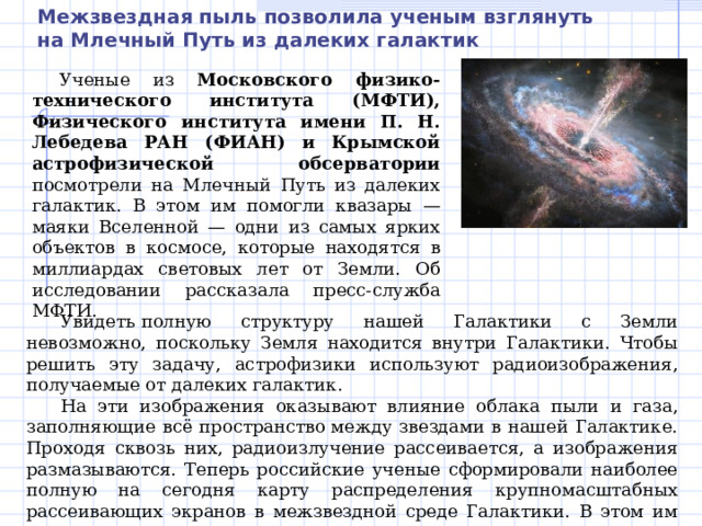 Межзвездная пыль позволила ученым взглянуть на Млечный Путь из далеких галактик Ученые из Московского физико-технического института (МФТИ), Физического института имени П. Н. Лебедева РАН (ФИАН) и Крымской астрофизической обсерватории посмотрели на Млечный Путь из далеких галактик. В этом им помогли квазары — маяки Вселенной — одни из самых ярких объектов в космосе, которые находятся в миллиардах световых лет от Земли. Об исследовании рассказала пресс-служба МФТИ. Увидеть полную структуру нашей Галактики с Земли невозможно, поскольку Земля находится внутри Галактики. Чтобы решить эту задачу, астрофизики используют радиоизображения, получаемые от далеких галактик. На эти изображения оказывают влияние облака пыли и газа, заполняющие всё пространство между звездами в нашей Галактике. Проходя сквозь них, радиоизлучение рассеивается, а изображения размазываются. Теперь российские ученые сформировали наиболее полную на сегодня карту распределения крупномасштабных рассеивающих экранов в межзвездной среде Галактики. В этом им помогли далекие квазары. 