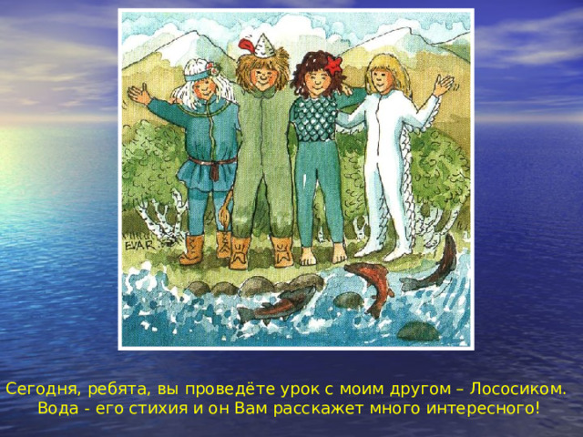 Сегодня, ребята, вы проведёте урок с моим другом – Лососиком. Вода - его стихия и он Вам расскажет много интересного! 