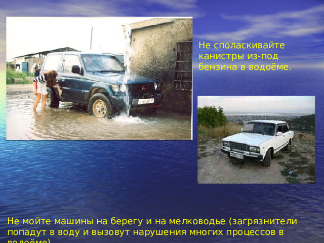 Не споласкивайте канистры из-под бензина в водоёме. Не мойте машины на берегу и на мелководье (загрязнители попадут в воду и вызовут нарушения многих процессов в водоёме). 