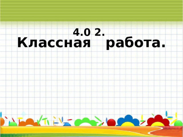   Классная работа.  4.0 2. 