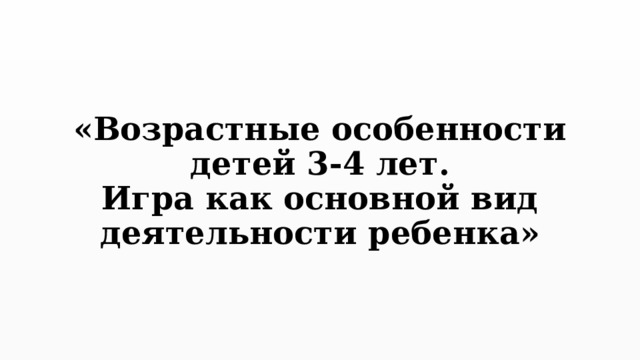 «Возрастные особенности детей 3-4 лет.  Игра как основной вид деятельности ребенка» 