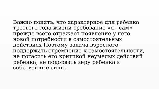 Важно понять, что характерное для ребенка третьего года жизни требование «я - сам» прежде всего отражает появление у него новой потребности в самостоятельных действиях Поэтому задача взрослого - поддержать стремление к самостоятельности, не погасить его критикой неумелых действий ребенка, не подорвать веру ребенка в собственные силы. 