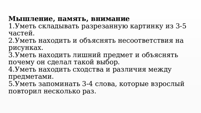 Мышление, память, внимание  1.Уметь складывать разрезанную картинку из 3-5 частей.  2.Уметь находить и объяснять несоответствия на рисунках.  3.Уметь находить лишний предмет и объяснять почему он сделал такой выбор.  4.Уметь находить сходства и различия между предметами.  5.Уметь запоминать 3-4 слова, которые взрослый повторил несколько раз.   