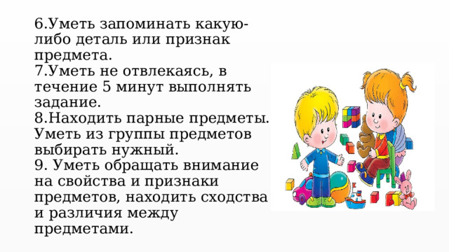 6.Уметь запоминать какую-либо деталь или признак предмета.  7.Уметь не отвлекаясь, в течение 5 минут выполнять задание.  8.Находить парные предметы. Уметь из группы предметов выбирать нужный.  9. Уметь обращать внимание на свойства и признаки предметов, находить сходства и различия между предметами.   