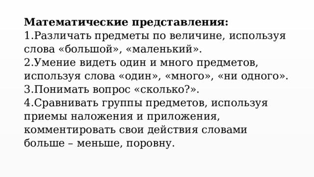 Математические представления:  1.Различать предметы по величине, используя слова «большой», «маленький».  2.Умение видеть один и много предметов, используя слова «один», «много», «ни одного».  3.Понимать вопрос «сколько?».  4.Сравнивать группы предметов, используя приемы наложения и приложения, комментировать свои действия словами больше – меньше, поровну.   