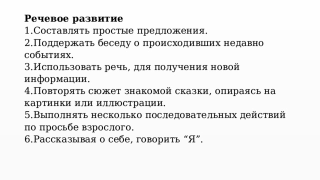 Речевое развитие  1.Составлять простые предложения.  2.Поддержать беседу о происходивших недавно событиях.  3.Использовать речь, для получения новой информации.  4.Повторять сюжет знакомой сказки, опираясь на картинки или иллюстрации.  5.Выполнять несколько последовательных действий по просьбе взрослого.  6.Рассказывая о себе, говорить “Я”.   