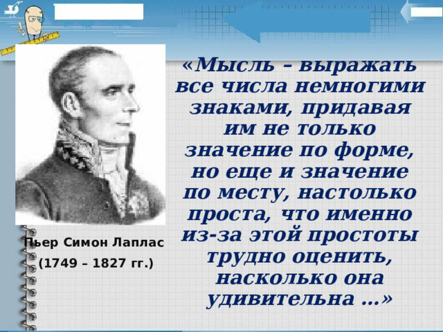 « Мысль – выражать все числа немногими знаками, придавая им не только значение по форме, но еще и значение по месту, настолько проста, что именно из-за этой простоты трудно оценить, насколько она удивительна …» Пьер Симон Лаплас (1749 – 1827 гг.) 