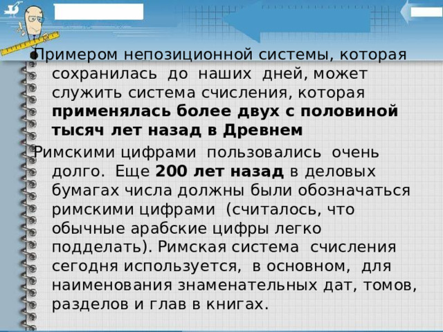 Примером непозиционной системы, которая  сохранилась  до  наших  дней, может служить система счисления, которая применялась более двух с половиной тысяч лет назад в Древнем Римскими цифрами  пользовались  очень долго.  Еще 200 лет назад в деловых бумагах числа должны были обозначаться римскими цифрами  (считалось, что обычные арабские цифры легко подделать). Римская система  счисления сегодня используется,  в основном,  для наименования знаменательных дат, томов, разделов и глав в книгах. 