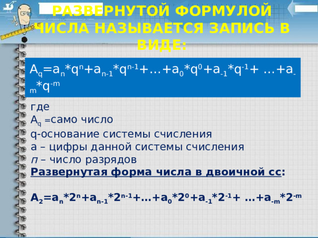    Развернутой формулой числа называется запись в виде:    А q =a n *q n +a n-1 *q n-1 +…+a 0 *q 0 +a -1 *q -1 + …+a -m *q -m где А q = само число q-основание системы счисления а – цифры данной системы счисления п – число разрядов Развернутая форма числа в двоичной сс : А 2 =a n *2 n +a n-1 *2 n-1 +…+a 0 *2 0 +a -1 *2 -1 + …+a -m *2 -m 