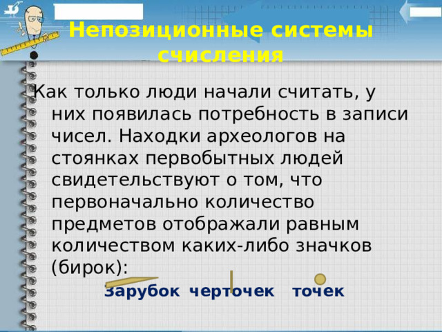Непозиционные системы счисления Как только люди начали считать, у них появилась потребность в записи чисел. Находки археологов на стоянках первобытных людей свидетельствуют о том, что первоначально количество предметов отображали равным количеством каких-либо значков (бирок): Зарубок  черточек  точек 