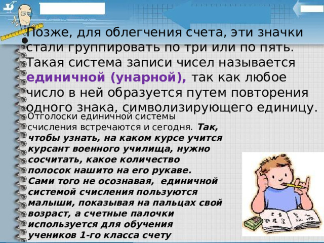 Позже, для облегчения счета, эти значки стали группировать по три или по пять. Такая система записи чисел называется единичной (унарной), так как любое число в ней образуется путем повторения одного знака, символизирующего единицу. Отголоски единичной системы счисления встречаются и сегодня. Так, чтобы узнать, на каком курсе учится курсант военного училища, нужно сосчитать, какое количество полосок нашито на его рукаве. Сами того не осознавая,  единичной системой счисления пользуются малыши, показывая на пальцах свой возраст, а счетные палочки используется для обучения учеников 1-го класса счету 