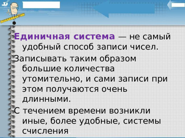 Единичная система — не самый удобный способ записи чисел. Записывать таким образом большие количества утомительно, и сами записи при этом получаются очень длинными. С течением времени возникли иные, более удобные, системы счисления . 