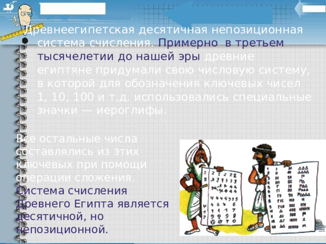 Древнеегипетская десятичная непозиционная система счисления. Примерно  в третьем тысячелетии до нашей эры  древние египтяне придумали свою числовую систему, в которой для обозначения ключевых чисел 1, 10, 100 и т.д. использовались специальные значки — иероглифы.   Все остальные числа составлялись из этих ключевых при помощи операции сложения. Система счисления Древнего Египта является десятичной, но непозиционной. 