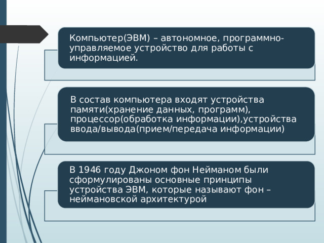 Компьютер(ЭВМ) – автономное, программно-управляемое устройство для работы с информацией. В состав компьютера входят устройства памяти(хранение данных, программ), процессор(обработка информации),устройства ввода/вывода(прием/передача информации) В 1946 году Джоном фон Нейманом были сформулированы основные принципы устройства ЭВМ, которые называют фон – неймановской архитектурой 