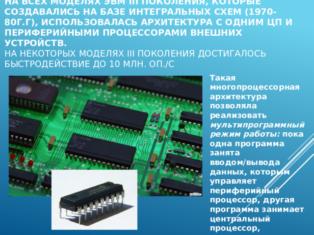      На всех моделях ЭВМ III поколения, которые создавались на базе интегральных схем (1970-80г.г), использовалась архитектура с одним ЦП и периферийными процессорами внешних устройств.  на некоторых моделях III поколения достигалось быстродействие до 10 млн. оп./с  Такая многопроцессорная архитектура позволяла реализовать мультипрограммный режим работы: пока одна программа занята вводом/вывода данных, которым управляет периферийный процессор, другая программа занимает центральный процессор, выполняет вычисления. 