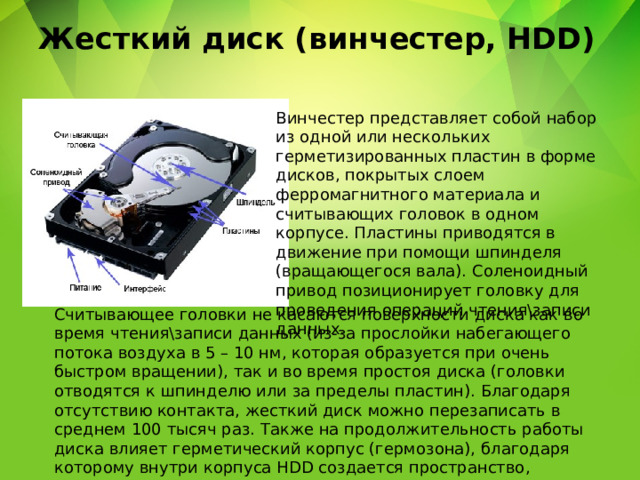 Жесткий диск (винчестер, HDD) Винчестер представляет собой набор из одной или нескольких герметизированных пластин в форме дисков, покрытых слоем ферромагнитного материала и считывающих головок в одном корпусе. Пластины приводятся в движение при помощи шпинделя (вращающегося вала). Соленоидный привод позиционирует головку для проведения операций чтения\записи данных. Считывающее головки не касаются поверхности диска как во время чтения\записи данных (из-за прослойки набегающего потока воздуха в 5 – 10 нм, которая образуется при очень быстром вращении), так и во время простоя диска (головки отводятся к шпинделю или за пределы пластин). Благодаря отсутствию контакта, жесткий диск можно перезаписать в среднем 100 тысяч раз. Также на продолжительность работы диска влияет герметический корпус (гермозона), благодаря которому внутри корпуса HDD создается пространство, очищенное от пыли и влаги. 