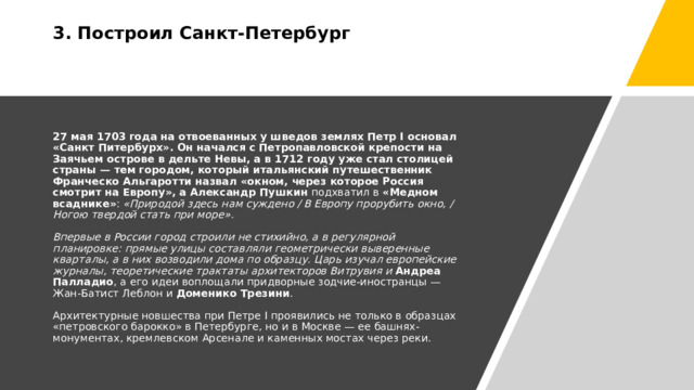 3. Построил Санкт-Петербург     27 мая 1703 года на отвоеванных у шведов землях Петр I основал «Санкт Питербурх». Он начался с Петропавловской крепости на Заячьем острове в дельте Невы, а в 1712 году уже стал столицей страны — тем городом, который итальянский путешественник Франческо Альгаротти назвал «окном, через которое Россия смотрит на Европу», а   Александр Пушкин  подхватил в  «Медном всаднике» :  «Природой здесь нам суждено / В Европу прорубить окно, / Ногою твердой стать при море».   Впервые в России город строили не стихийно, а в регулярной планировке: прямые улицы составляли геометрически выверенные кварталы, а в них возводили дома по образцу. Царь изучал европейские журналы, теоретические трактаты архитекторов Витрувия и   Андреа Палладио , а его идеи воплощали придворные зодчие-иностранцы — Жан-Батист Леблон и  Доменико Трезини .   Архитектурные новшества при Петре I проявились не только в образцах «петровского барокко» в Петербурге, но и в Москве — ее башнях-монументах, кремлевском Арсенале и каменных мостах через реки. 