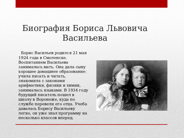 Биография Бориса Львовича Васильева  Борис Васильев родился 21 мая 1924 года в Смоленске. Воспитанием Васильева занималась мать. Она дала сыну хорошее домашнее образование: учила писать и читать, знакомила с законами арифметики, физики и химии, занималась языками. В 1934 году будущий писатель пошел в школу в Воронеже, куда по службе перевели его отца. Учеба давалась Борису Васильеву легко, он уже знал программу на несколько классов вперед. 