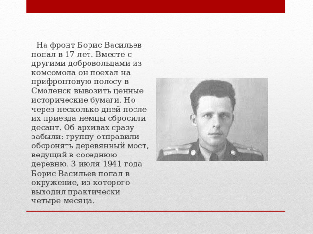  На фронт Борис Васильев попал в 17 лет. Вместе с другими добровольцами из комсомола он поехал на прифронтовую полосу в Смоленск вывозить ценные исторические бумаги. Но через несколько дней после их приезда немцы сбросили десант. Об архивах сразу забыли: группу отправили оборонять деревянный мост, ведущий в соседнюю деревню. 3 июля 1941 года Борис Васильев попал в окружение, из которого выходил практически четыре месяца. 