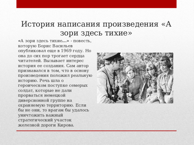  История написания произведения «А зори здесь тихие»   « А зори здесь тихие ...»  - повесть, которую Борис Васильев опубликовал еще в 1969 году. Но она до сих пор трогает сердца читателей. Вызывает интерес история ее создания. Сам автор признавался в том, что в основу произведения положил реальную историю. Речь шла о героическом поступке семерых солдат, которые не дали прорваться немецкой диверсионной группе на охраняемую территорию. Если бы не они, то врагам бы удалось уничтожить важный стратегический участок железной дороги Кирова.  